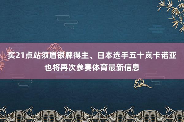 买21点站须眉银牌得主、日本选手五十岚卡诺亚也将再次参赛体育最新信息