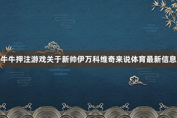 牛牛押注游戏关于新帅伊万科维奇来说体育最新信息