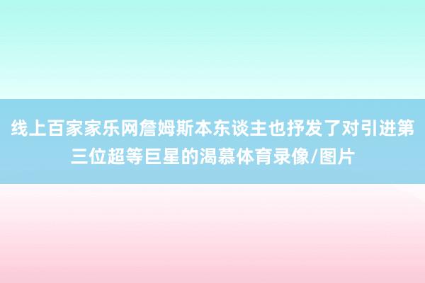 线上百家家乐网詹姆斯本东谈主也抒发了对引进第三位超等巨星的渴慕体育录像/图片