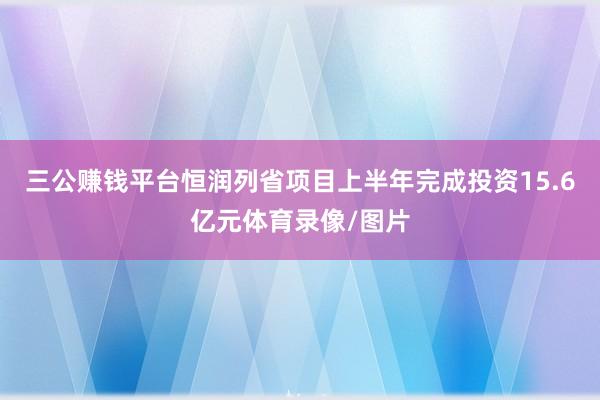 三公赚钱平台恒润列省项目上半年完成投资15.6亿元体育录像/图片