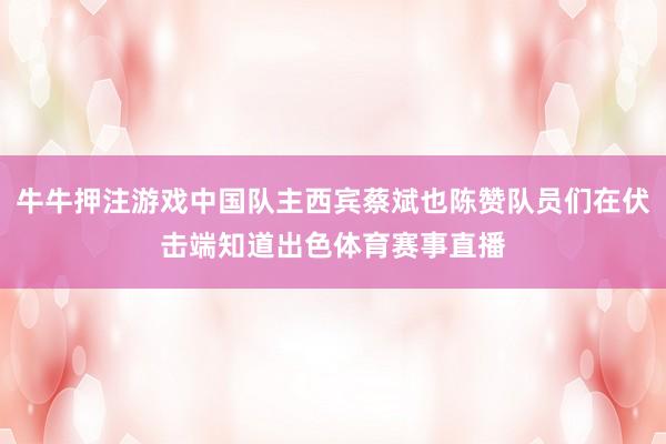 牛牛押注游戏中国队主西宾蔡斌也陈赞队员们在伏击端知道出色体育赛事直播