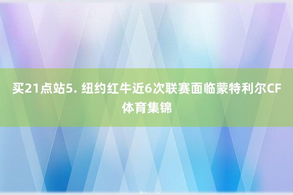 买21点站　　5. 纽约红牛近6次联赛面临蒙特利尔CF体育集锦