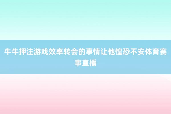 牛牛押注游戏效率转会的事情让他惶恐不安体育赛事直播