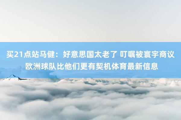 买21点站马健：好意思国太老了 叮嘱被寰宇商议 欧洲球队比他们更有契机体育最新信息