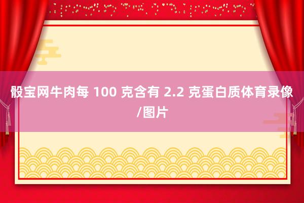 骰宝网牛肉每 100 克含有 2.2 克蛋白质体育录像/图片