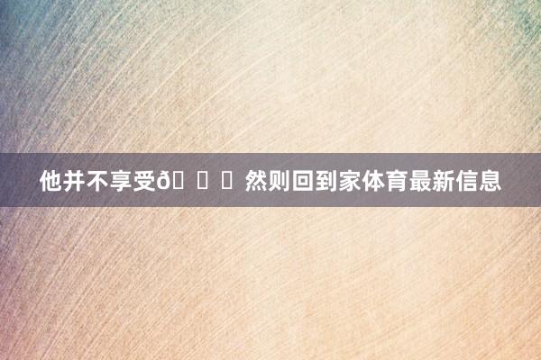 他并不享受😂然则回到家体育最新信息