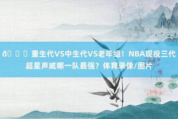 👀重生代VS中生代VS老年组！NBA现役三代超星声威哪一队最强？体育录像/图片