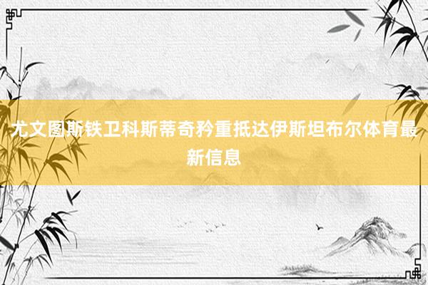 尤文图斯铁卫科斯蒂奇矜重抵达伊斯坦布尔体育最新信息