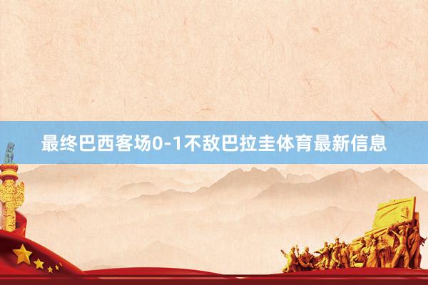 最终巴西客场0-1不敌巴拉圭体育最新信息