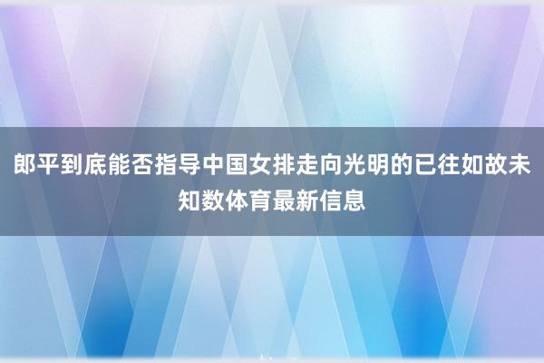 郎平到底能否指导中国女排走向光明的已往如故未知数体育最新信息