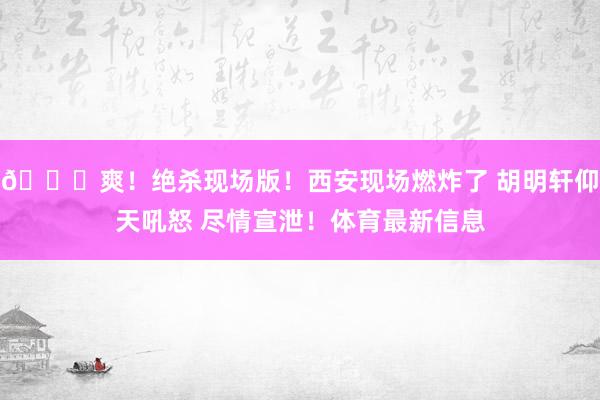 😁爽！绝杀现场版！西安现场燃炸了 胡明轩仰天吼怒 尽情宣泄！体育最新信息