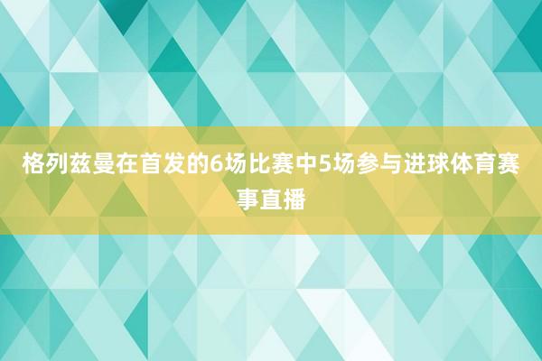 格列兹曼在首发的6场比赛中5场参与进球体育赛事直播