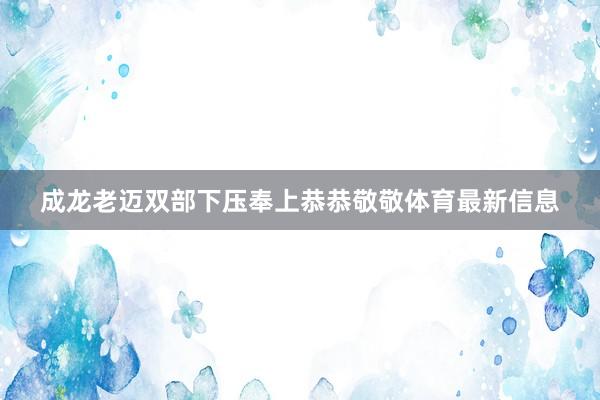 成龙老迈双部下压奉上恭恭敬敬体育最新信息