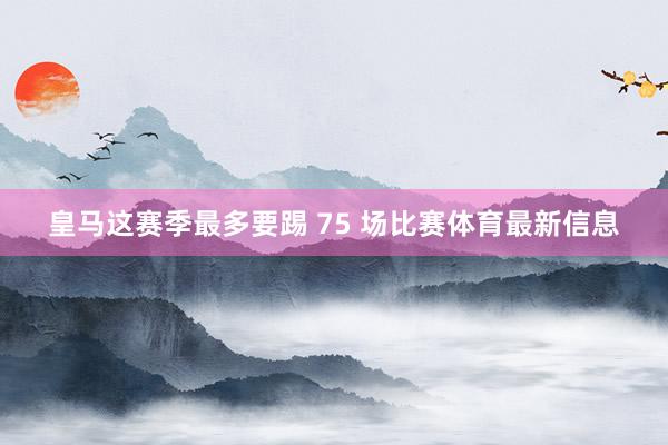 皇马这赛季最多要踢 75 场比赛体育最新信息