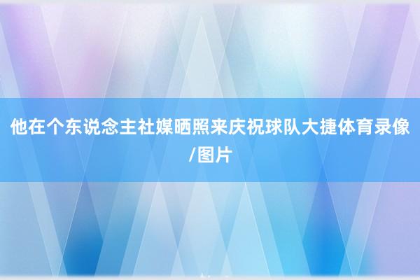 他在个东说念主社媒晒照来庆祝球队大捷体育录像/图片