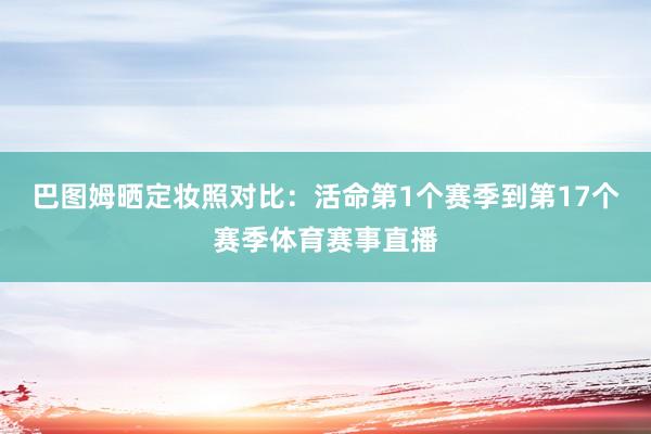 巴图姆晒定妆照对比：活命第1个赛季到第17个赛季体育赛事直播