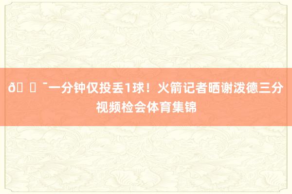 🎯一分钟仅投丢1球！火箭记者晒谢泼德三分视频检会体育集锦