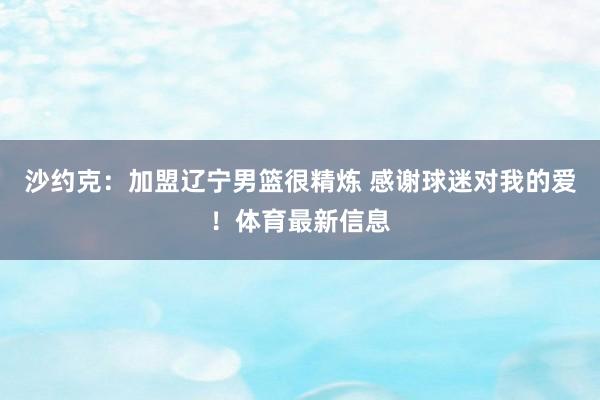 沙约克：加盟辽宁男篮很精炼 感谢球迷对我的爱！体育最新信息