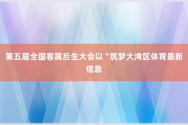 第五届全国客属后生大会以“筑梦大湾区体育最新信息