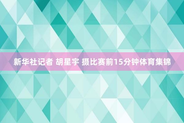 新华社记者 胡星宇 摄比赛前15分钟体育集锦