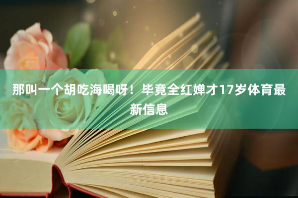 那叫一个胡吃海喝呀！毕竟全红婵才17岁体育最新信息