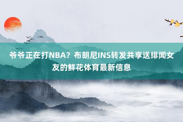 爷爷正在打NBA？布朗尼INS转发共享送绯闻女友的鲜花体育最新信息