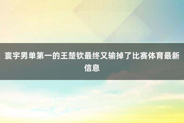 寰宇男单第一的王楚钦最终又输掉了比赛体育最新信息